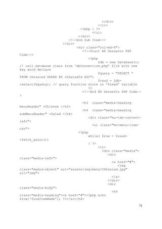71
</div>
</li>
<?php } ?>
</ul>
</div>
<!--End Sub Item-->
</div>
<div class="col-md-4">
<!--Start BD Desserts PHP
Code-->
<?php
$db = new Database();
// call database class from 'dbConnection.php' file with new
key word declare
$query = "SELECT *
FROM chssalad ORDER BY chSaladId ASC";
$read = $db-
>select($query); // query function store in '$read' variable
?>
<!--End BD Desserts PHP Code--
>
<h3 class="media-heading
menuHeader" >Chinese </h3>
<h4 class="media-heading
subMenuHeader" >Salad </h4>
<div class="mu-tab-content-
left">
<ul class="mu-menu-item-
nav">
<?php
while( $row = $read-
>fetch_assoc())
{ ?>
<li>
<div class="media">
<div
class="media-left">
<a href="#">
<img
class="media-object" src="assets/img/menu/CHSsalad.jpg"
alt="img">
</a>
</div>
<div
class="media-body">
<h4
class="media-heading"><a href="#"><?php echo
$row['foodItemName']; ?></a></h4>
 