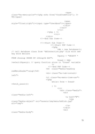 73
<span
class="mu-menu-price"><?php echo $row['foodItemPrice']; ?>
TK</span>
<span
style="float:right";><input type="checkbox"/></span>
</div>
</div>
</li>
<?php } ?>
</ul>
</div>
<!--End Sub Item-->
<!--Start Sub Item-->
<!--Start PHP Code-->
<?php
$db = new Database();
// call database class from 'dbConnection.php' file with new
key word declare
$query = "SELECT *
FROM chssoup ORDER BY chSoupId ASC";
$read = $db-
>select($query); // query function store in '$read' variable
?>
<!--End PHP Code-->
<h4 class="media-heading
subMenuHeader">soup</h4>
<div class="mu-tab-content-
left">
<ul class="mu-menu-item-nav">
<?php
while( $row = $read-
>fetch_assoc())
{ ?>
<li>
<div class="media">
<div
class="media-left">
<a href="#">
<img
class="media-object" src="assets/img/menu/bdfish.jpg"
alt="img">
</a>
</div>
<div
class="media-body">
 