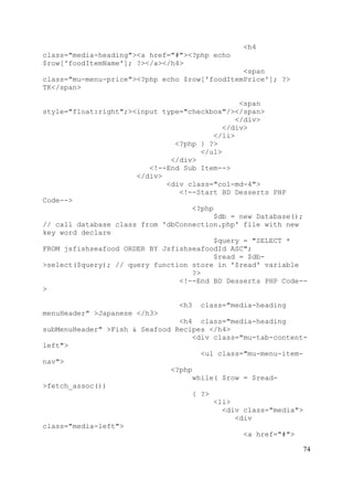 74
<h4
class="media-heading"><a href="#"><?php echo
$row['foodItemName']; ?></a></h4>
<span
class="mu-menu-price"><?php echo $row['foodItemPrice']; ?>
TK</span>
<span
style="float:right";><input type="checkbox"/></span>
</div>
</div>
</li>
<?php } ?>
</ul>
</div>
<!--End Sub Item-->
</div>
<div class="col-md-4">
<!--Start BD Desserts PHP
Code-->
<?php
$db = new Database();
// call database class from 'dbConnection.php' file with new
key word declare
$query = "SELECT *
FROM jsfishseafood ORDER BY JsfishseafoodId ASC";
$read = $db-
>select($query); // query function store in '$read' variable
?>
<!--End BD Desserts PHP Code--
>
<h3 class="media-heading
menuHeader" >Japanese </h3>
<h4 class="media-heading
subMenuHeader" >Fish & Seafood Recipes </h4>
<div class="mu-tab-content-
left">
<ul class="mu-menu-item-
nav">
<?php
while( $row = $read-
>fetch_assoc())
{ ?>
<li>
<div class="media">
<div
class="media-left">
<a href="#">
 