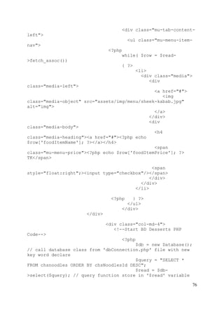 76
<div class="mu-tab-content-
left">
<ul class="mu-menu-item-
nav">
<?php
while( $row = $read-
>fetch_assoc())
{ ?>
<li>
<div class="media">
<div
class="media-left">
<a href="#">
<img
class="media-object" src="assets/img/menu/sheek-kabab.jpg"
alt="img">
</a>
</div>
<div
class="media-body">
<h4
class="media-heading"><a href="#"><?php echo
$row['foodItemName']; ?></a></h4>
<span
class="mu-menu-price"><?php echo $row['foodItemPrice']; ?>
TK</span>
<span
style="float:right";><input type="checkbox"/></span>
</div>
</div>
</li>
<?php } ?>
</ul>
</div>
</div>
<div class="col-md-4">
<!--Start BD Desserts PHP
Code-->
<?php
$db = new Database();
// call database class from 'dbConnection.php' file with new
key word declare
$query = "SELECT *
FROM chsnoodles ORDER BY chsNoodlesId DESC";
$read = $db-
>select($query); // query function store in '$read' variable
 