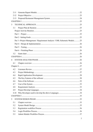 7
2.11 Generate Report Module ...........................................................................................22
2.12 Project Objective.......................................................................................................23
2.13 Proposed Restaurant Management System ...............................................................24
CHAPTER-3............................................................................................................................25
3 TECHNICAL APPROACH .............................................................................................25
3.1 Project Plan & Duration............................................................................................25
Project Activity Duration..................................................................................................25
Part 1 – Project .................................................................................................................25
Part 2 –Setting Goals ........................................................................................................25
Par 3 --Project Management / Requirement Analysis / UML Schematic Models............25
Part 4 – Design & Implementation...................................................................................26
Part 5 – Testing.................................................................................................................26
Part 6 – Finishing Phase ...................................................................................................26
3.2 Gantt chart.................................................................................................................26
CHAPTER-4............................................................................................................................26
4 SYSTEM ANALYSIS PHASE........................................................................................26
4.1 Chapter overview: .....................................................................................................26
Chapter 4..................................................................................................................................27
4.2 Literature Review......................................................................................................27
4.3 Project Methodology.................................................................................................27
4.4 Rapid Application Development...............................................................................28
4.5 The Key Features of the software .............................................................................30
4.6 Parts of the Software .................................................................................................32
4.7 User of the System ....................................................................................................33
4.8 Requirement Analysis ...............................................................................................33
4.9 Project Develop Languages.......................................................................................34
4.10 Why Developer used to develop the above Languages.............................................34
CHAPTER-5............................................................................................................................35
5 SYSTEM DESIGN PHASE.............................................................................................35
5.1 Chapter overview ......................................................................................................35
5.2 System Model Design ...............................................................................................35
5.3 Registration workflow Process .................................................................................36
5.4 Login Workflow Process...........................................................................................36
5.5 Admin Module Workflow Process............................................................................37
 
