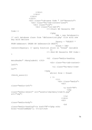 79
</div>
</div>
</div>
</div>
<div class="tab-pane fade " id="desserts">
<div class="mu-tab-content-area">
<div class="row">
<div class="col-md-4">
<!--Start BD Desserts PHP
Code-->
<?php
$db = new Database();
// call database class from 'dbConnection.php' file with new
key word declare
$query = "SELECT *
FROM bddessert ORDER BY bdDessertId DESC";
$read = $db-
>select($query); // query function store in '$read' variable
?>
<!--End BD Desserts PHP Code--
>
<h3 class="media-heading
menuHeader" >Bangladeshi </h3>
<div class="mu-tab-content-
left">
<ul class="mu-menu-item-
nav">
<?php
while( $row = $read-
>fetch_assoc())
{ ?>
<li>
<div class="media">
<div
class="media-left">
<a href="#">
<img
class="media-object" src="assets/img/menu/item-8.jpg"
alt="img">
</a>
</div>
<div
class="media-body">
<h4
class="media-heading"><a href="#"><?php echo
$row['foodItemName']; ?></a></h4>
 