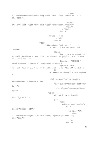 80
<span
class="mu-menu-price"><?php echo $row['foodItemPrice']; ?>
TK</span>
<span
style="float:right";><input type="checkbox"/></span>
</div>
</div>
</li>
<?php } ?>
</ul>
</div>
</div>
<div class="col-md-4">
<!--Start BD Desserts PHP
Code-->
<?php
$db = new Database();
// call database class from 'dbConnection.php' file with new
key word declare
$query = "SELECT *
FROM bddessert ORDER BY bdDessertId DESC";
$read = $db-
>select($query); // query function store in '$read' variable
?>
<!--End BD Desserts PHP Code--
>
<h3 class="media-heading
menuHeader" >Chinese </h3>
<div class="mu-tab-content-
left">
<ul class="mu-menu-item-
nav">
<?php
while( $row = $read-
>fetch_assoc())
{ ?>
<li>
<div class="media">
<div
class="media-left">
<a href="#">
<img
class="media-object" src="assets/img/menu/item-8.jpg"
alt="img">
</a>
</div>
 
