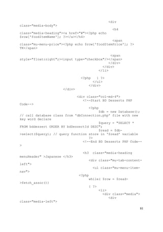 81
<div
class="media-body">
<h4
class="media-heading"><a href="#"><?php echo
$row['foodItemName']; ?></a></h4>
<span
class="mu-menu-price"><?php echo $row['foodItemPrice']; ?>
TK</span>
<span
style="float:right";><input type="checkbox"/></span>
</div>
</div>
</li>
<?php } ?>
</ul>
</div>
</div>
<div class="col-md-4">
<!--Start BD Desserts PHP
Code-->
<?php
$db = new Database();
// call database class from 'dbConnection.php' file with new
key word declare
$query = "SELECT *
FROM bddessert ORDER BY bdDessertId DESC";
$read = $db-
>select($query); // query function store in '$read' variable
?>
<!--End BD Desserts PHP Code--
>
<h3 class="media-heading
menuHeader" >Japanese </h3>
<div class="mu-tab-content-
left">
<ul class="mu-menu-item-
nav">
<?php
while( $row = $read-
>fetch_assoc())
{ ?>
<li>
<div class="media">
<div
class="media-left">
 