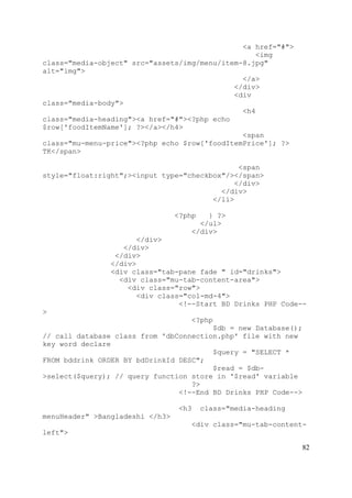 82
<a href="#">
<img
class="media-object" src="assets/img/menu/item-8.jpg"
alt="img">
</a>
</div>
<div
class="media-body">
<h4
class="media-heading"><a href="#"><?php echo
$row['foodItemName']; ?></a></h4>
<span
class="mu-menu-price"><?php echo $row['foodItemPrice']; ?>
TK</span>
<span
style="float:right";><input type="checkbox"/></span>
</div>
</div>
</li>
<?php } ?>
</ul>
</div>
</div>
</div>
</div>
</div>
<div class="tab-pane fade " id="drinks">
<div class="mu-tab-content-area">
<div class="row">
<div class="col-md-4">
<!--Start BD Drinks PHP Code--
>
<?php
$db = new Database();
// call database class from 'dbConnection.php' file with new
key word declare
$query = "SELECT *
FROM bddrink ORDER BY bdDrinkId DESC";
$read = $db-
>select($query); // query function store in '$read' variable
?>
<!--End BD Drinks PHP Code-->
<h3 class="media-heading
menuHeader" >Bangladeshi </h3>
<div class="mu-tab-content-
left">
 