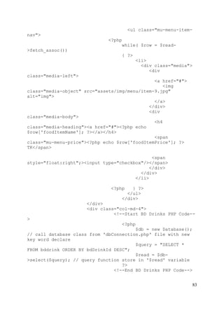 83
<ul class="mu-menu-item-
nav">
<?php
while( $row = $read-
>fetch_assoc())
{ ?>
<li>
<div class="media">
<div
class="media-left">
<a href="#">
<img
class="media-object" src="assets/img/menu/item-9.jpg"
alt="img">
</a>
</div>
<div
class="media-body">
<h4
class="media-heading"><a href="#"><?php echo
$row['foodItemName']; ?></a></h4>
<span
class="mu-menu-price"><?php echo $row['foodItemPrice']; ?>
TK</span>
<span
style="float:right";><input type="checkbox"/></span>
</div>
</div>
</li>
<?php } ?>
</ul>
</div>
</div>
<div class="col-md-4">
<!--Start BD Drinks PHP Code--
>
<?php
$db = new Database();
// call database class from 'dbConnection.php' file with new
key word declare
$query = "SELECT *
FROM bddrink ORDER BY bdDrinkId DESC";
$read = $db-
>select($query); // query function store in '$read' variable
?>
<!--End BD Drinks PHP Code-->
 