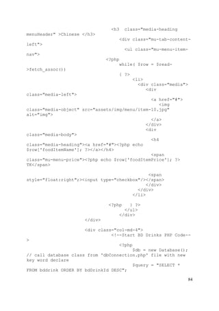 84
<h3 class="media-heading
menuHeader" >Chinese </h3>
<div class="mu-tab-content-
left">
<ul class="mu-menu-item-
nav">
<?php
while( $row = $read-
>fetch_assoc())
{ ?>
<li>
<div class="media">
<div
class="media-left">
<a href="#">
<img
class="media-object" src="assets/img/menu/item-10.jpg"
alt="img">
</a>
</div>
<div
class="media-body">
<h4
class="media-heading"><a href="#"><?php echo
$row['foodItemName']; ?></a></h4>
<span
class="mu-menu-price"><?php echo $row['foodItemPrice']; ?>
TK</span>
<span
style="float:right";><input type="checkbox"/></span>
</div>
</div>
</li>
<?php } ?>
</ul>
</div>
</div>
<div class="col-md-4">
<!--Start BD Drinks PHP Code--
>
<?php
$db = new Database();
// call database class from 'dbConnection.php' file with new
key word declare
$query = "SELECT *
FROM bddrink ORDER BY bdDrinkId DESC";
 