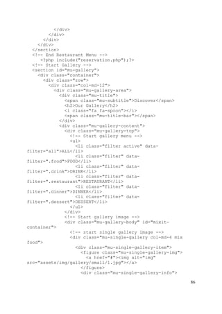 86
</div>
</div>
</div>
</div>
</section>
<!-- End Restaurant Menu -->
<?php include("reservation.php");?>
<!-- Start Gallery -->
<section id="mu-gallery">
<div class="container">
<div class="row">
<div class="col-md-12">
<div class="mu-gallery-area">
<div class="mu-title">
<span class="mu-subtitle">Discover</span>
<h2>Our Gallery</h2>
<i class="fa fa-spoon"></i>
<span class="mu-title-bar"></span>
</div>
<div class="mu-gallery-content">
<div class="mu-gallery-top">
<!-- Start gallery menu -->
<ul>
<li class="filter active" data-
filter="all">ALL</li>
<li class="filter" data-
filter=".food">FOOD</li>
<li class="filter" data-
filter=".drink">DRINK</li>
<li class="filter" data-
filter=".restaurant">RESTAURANT</li>
<li class="filter" data-
filter=".dinner">DINNER</li>
<li class="filter" data-
filter=".dessert">DESSERT</li>
</ul>
</div>
<!-- Start gallery image -->
<div class="mu-gallery-body" id="mixit-
container">
<!-- start single gallery image -->
<div class="mu-single-gallery col-md-4 mix
food">
<div class="mu-single-gallery-item">
<figure class="mu-single-gallery-img">
<a href="#"><img alt="img"
src="assets/img/gallery/small/1.jpg"></a>
</figure>
<div class="mu-single-gallery-info">
 