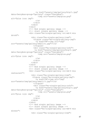 87
<a href="assets/img/gallery/big/1.jpg"
data-fancybox-group="gallery" class="fancybox">
<img src="assets/img/plus.png"
alt="plus icon img">
</a>
</div>
</div>
</div>
<!-- End single gallery image -->
<!-- start single gallery image -->
<div class="mu-single-gallery col-md-4 mix
drink">
<div class="mu-single-gallery-item">
<figure class="mu-single-gallery-img">
<a href="#"><img alt="img"
src="assets/img/gallery/small/2.jpg"></a>
</figure>
<div class="mu-single-gallery-info">
<a href="assets/img/gallery/big/2.jpg"
data-fancybox-group="gallery" class="fancybox">
<img src="assets/img/plus.png"
alt="plus icon img">
</a>
</div>
</div>
</div>
<!-- End single gallery image -->
<!-- start single gallery image -->
<div class="mu-single-gallery col-md-4 mix
restaurant">
<div class="mu-single-gallery-item">
<figure class="mu-single-gallery-img">
<a href="#"><img alt="img"
src="assets/img/gallery/small/3.jpg"></a>
</figure>
<div class="mu-single-gallery-info">
<a href="assets/img/gallery/big/3.jpg"
data-fancybox-group="gallery" class="fancybox">
<img src="assets/img/plus.png"
alt="plus icon img">
</a>
</div>
</div>
</div>
<!-- End single gallery image -->
<!-- start single gallery image -->
<div class="mu-single-gallery col-md-4 mix
dinner">
<div class="mu-single-gallery-item">
 