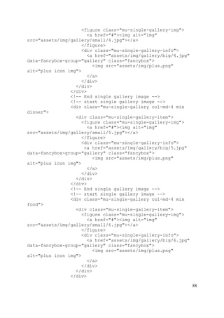88
<figure class="mu-single-gallery-img">
<a href="#"><img alt="img"
src="assets/img/gallery/small/4.jpg"></a>
</figure>
<div class="mu-single-gallery-info">
<a href="assets/img/gallery/big/4.jpg"
data-fancybox-group="gallery" class="fancybox">
<img src="assets/img/plus.png"
alt="plus icon img">
</a>
</div>
</div>
</div>
<!-- End single gallery image -->
<!-- start single gallery image -->
<div class="mu-single-gallery col-md-4 mix
dinner">
<div class="mu-single-gallery-item">
<figure class="mu-single-gallery-img">
<a href="#"><img alt="img"
src="assets/img/gallery/small/5.jpg"></a>
</figure>
<div class="mu-single-gallery-info">
<a href="assets/img/gallery/big/5.jpg"
data-fancybox-group="gallery" class="fancybox">
<img src="assets/img/plus.png"
alt="plus icon img">
</a>
</div>
</div>
</div>
<!-- End single gallery image -->
<!-- start single gallery image -->
<div class="mu-single-gallery col-md-4 mix
food">
<div class="mu-single-gallery-item">
<figure class="mu-single-gallery-img">
<a href="#"><img alt="img"
src="assets/img/gallery/small/6.jpg"></a>
</figure>
<div class="mu-single-gallery-info">
<a href="assets/img/gallery/big/6.jpg"
data-fancybox-group="gallery" class="fancybox">
<img src="assets/img/plus.png"
alt="plus icon img">
</a>
</div>
</div>
</div>
 