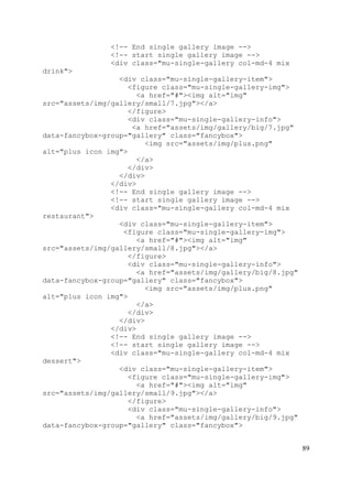 89
<!-- End single gallery image -->
<!-- start single gallery image -->
<div class="mu-single-gallery col-md-4 mix
drink">
<div class="mu-single-gallery-item">
<figure class="mu-single-gallery-img">
<a href="#"><img alt="img"
src="assets/img/gallery/small/7.jpg"></a>
</figure>
<div class="mu-single-gallery-info">
<a href="assets/img/gallery/big/7.jpg"
data-fancybox-group="gallery" class="fancybox">
<img src="assets/img/plus.png"
alt="plus icon img">
</a>
</div>
</div>
</div>
<!-- End single gallery image -->
<!-- start single gallery image -->
<div class="mu-single-gallery col-md-4 mix
restaurant">
<div class="mu-single-gallery-item">
<figure class="mu-single-gallery-img">
<a href="#"><img alt="img"
src="assets/img/gallery/small/8.jpg"></a>
</figure>
<div class="mu-single-gallery-info">
<a href="assets/img/gallery/big/8.jpg"
data-fancybox-group="gallery" class="fancybox">
<img src="assets/img/plus.png"
alt="plus icon img">
</a>
</div>
</div>
</div>
<!-- End single gallery image -->
<!-- start single gallery image -->
<div class="mu-single-gallery col-md-4 mix
dessert">
<div class="mu-single-gallery-item">
<figure class="mu-single-gallery-img">
<a href="#"><img alt="img"
src="assets/img/gallery/small/9.jpg"></a>
</figure>
<div class="mu-single-gallery-info">
<a href="assets/img/gallery/big/9.jpg"
data-fancybox-group="gallery" class="fancybox">
 