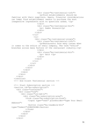 91
<div class="mu-testimonial-info">
<p>Food establishments should be
familiar with their suppliers. Again, financial considerations
can tempt food establishment owners to purchase the most
inexpensive ingredients with no questions asked. </p>
</div>
<div class="mu-testimonial-bio">
<p>- Rabbi Hossain</p>
</div>
</div>
</li>
<li>
<div class="mu-testimonial-single">
<div class="mu-testimonial-info">
<p>Restaurants face many issues when
it comes to the ethics of their company. The term “ethics”
branches across many factors of the restaurant industry.</p>
</div>
<div class="mu-testimonial-bio">
<p>- Asif </p>
</div>
</div>
</li>
</ul>
</div>
</div>
</div>
</div>
</div>
</div>
</section>
<!-- End Client Testimonial section -->
<!-- Start Subscription section -->
<section id="mu-subscription">
<div class="container">
<div class="row">
<div class="col-md-12">
<div class="mu-subscription-area">
<form class="mu-subscription-form">
<input type="text" placeholder="Type Your Email
Address">
<button class="mu-readmore-btn"
type="Submit">SUBSCRIBE</button>
</form>
</div>
</div>
</div>
</div>
 