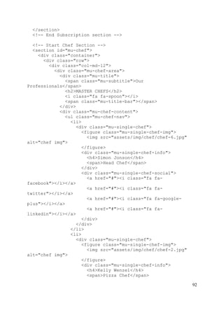 92
</section>
<!-- End Subscription section -->
<!-- Start Chef Section -->
<section id="mu-chef">
<div class="container">
<div class="row">
<div class="col-md-12">
<div class="mu-chef-area">
<div class="mu-title">
<span class="mu-subtitle">Our
Professionals</span>
<h2>MASTER CHEFS</h2>
<i class="fa fa-spoon"></i>
<span class="mu-title-bar"></span>
</div>
<div class="mu-chef-content">
<ul class="mu-chef-nav">
<li>
<div class="mu-single-chef">
<figure class="mu-single-chef-img">
<img src="assets/img/chef/chef-6.jpg"
alt="chef img">
</figure>
<div class="mu-single-chef-info">
<h4>Simon Jonson</h4>
<span>Head Chef</span>
</div>
<div class="mu-single-chef-social">
<a href="#"><i class="fa fa-
facebook"></i></a>
<a href="#"><i class="fa fa-
twitter"></i></a>
<a href="#"><i class="fa fa-google-
plus"></i></a>
<a href="#"><i class="fa fa-
linkedin"></i></a>
</div>
</div>
</li>
<li>
<div class="mu-single-chef">
<figure class="mu-single-chef-img">
<img src="assets/img/chef/chef-2.jpg"
alt="chef img">
</figure>
<div class="mu-single-chef-info">
<h4>Kelly Wenzel</h4>
<span>Pizza Chef</span>
 