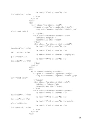 95
<a href="#"><i class="fa fa-
linkedin"></i></a>
</div>
</div>
</li>
<li>
<div class="mu-single-chef">
<figure class="mu-single-chef-img">
<img src="assets/img/chef/chef-3.jpg"
alt="chef img">
</figure>
<div class="mu-single-chef-info">
<h4>Greg Hong</h4>
<span>Grill Chef</span>
</div>
<div class="mu-single-chef-social">
<a href="#"><i class="fa fa-
facebook"></i></a>
<a href="#"><i class="fa fa-
twitter"></i></a>
<a href="#"><i class="fa fa-google-
plus"></i></a>
<a href="#"><i class="fa fa-
linkedin"></i></a>
</div>
</div>
</li>
<li>
<div class="mu-single-chef">
<figure class="mu-single-chef-img">
<img src="assets/img/chef/chef-5.jpg"
alt="chef img">
</figure>
<div class="mu-single-chef-info">
<h4>Marty Fukuda</h4>
<span>Burger Chef</span>
</div>
<div class="mu-single-chef-social">
<a href="#"><i class="fa fa-
facebook"></i></a>
<a href="#"><i class="fa fa-
twitter"></i></a>
<a href="#"><i class="fa fa-google-
plus"></i></a>
<a href="#"><i class="fa fa-
linkedin"></i></a>
</div>
</div>
</li>
 