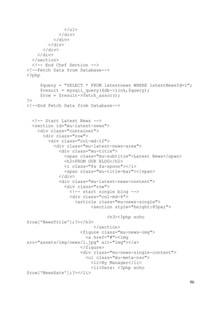 96
</ul>
</div>
</div>
</div>
</div>
</div>
</section>
<!-- End Chef Section -->
<!--Fetch Data from Database-->
<?php
$query = "SELECT * FROM latestnews WHERE latestNewsId=1";
$result = mysqli_query($db->link,$query);
$row = $result->fetch_assoc();
?>
<!--End Fetch Data from Database-->
<!-- Start Latest News -->
<section id="mu-latest-news">
<div class="container">
<div class="row">
<div class="col-md-12">
<div class="mu-latest-news-area">
<div class="mu-title">
<span class="mu-subtitle">Latest News</span>
<h2>FROM OUR BLOG</h2>
<i class="fa fa-spoon"></i>
<span class="mu-title-bar"></span>
</div>
<div class="mu-latest-news-content">
<div class="row">
<!-- start single blog -->
<div class="col-md-6">
<article class="mu-news-single">
<section style="height:85px;">
<h3><?php echo
$row['NewsTitle'];?></h3>
</section>
<figure class="mu-news-img">
<a href="#"><img
src="assets/img/news/1.jpg" alt="img"></a>
</figure>
<div class="mu-news-single-content">
<ul class="mu-meta-nav">
<li>By Manager</li>
<li>Date: <?php echo
$row['NewsDate'];?></li>
 
