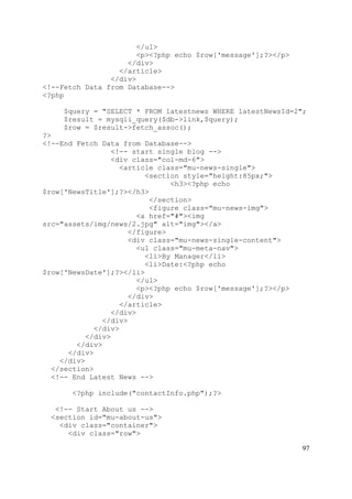 97
</ul>
<p><?php echo $row['message'];?></p>
</div>
</article>
</div>
<!--Fetch Data from Database-->
<?php
$query = "SELECT * FROM latestnews WHERE latestNewsId=2";
$result = mysqli_query($db->link,$query);
$row = $result->fetch_assoc();
?>
<!--End Fetch Data from Database-->
<!-- start single blog -->
<div class="col-md-6">
<article class="mu-news-single">
<section style="height:85px;">
<h3><?php echo
$row['NewsTitle'];?></h3>
</section>
<figure class="mu-news-img">
<a href="#"><img
src="assets/img/news/2.jpg" alt="img"></a>
</figure>
<div class="mu-news-single-content">
<ul class="mu-meta-nav">
<li>By Manager</li>
<li>Date:<?php echo
$row['NewsDate'];?></li>
</ul>
<p><?php echo $row['message'];?></p>
</div>
</article>
</div>
</div>
</div>
</div>
</div>
</div>
</div>
</section>
<!-- End Latest News -->
<?php include("contactInfo.php");?>
<!-- Start About us -->
<section id="mu-about-us">
<div class="container">
<div class="row">
 