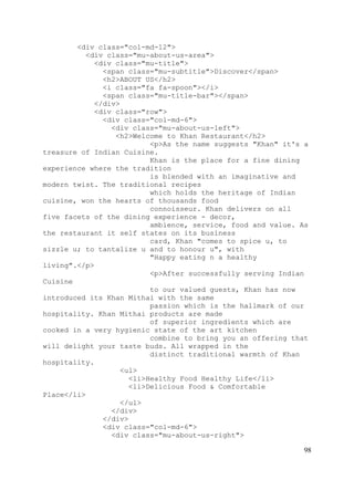 98
<div class="col-md-12">
<div class="mu-about-us-area">
<div class="mu-title">
<span class="mu-subtitle">Discover</span>
<h2>ABOUT US</h2>
<i class="fa fa-spoon"></i>
<span class="mu-title-bar"></span>
</div>
<div class="row">
<div class="col-md-6">
<div class="mu-about-us-left">
<h2>Welcome to Khan Restaurant</h2>
<p>As the name suggests "Khan" it's a
treasure of Indian Cuisine.
Khan is the place for a fine dining
experience where the tradition
is blended with an imaginative and
modern twist. The traditional recipes
which holds the heritage of Indian
cuisine, won the hearts of thousands food
connoisseur. Khan delivers on all
five facets of the dining experience - decor,
ambience, service, food and value. As
the restaurant it self states on its business
card, Khan "comes to spice u, to
sizzle u; to tantalize u and to honour u", with
"Happy eating n a healthy
living".</p>
<p>After successfully serving Indian
Cuisine
to our valued guests, Khan has now
introduced its Khan Mithai with the same
passion which is the hallmark of our
hospitality. Khan Mithai products are made
of superior ingredients which are
cooked in a very hygienic state of the art kitchen
combine to bring you an offering that
will delight your taste buds. All wrapped in the
distinct traditional warmth of Khan
hospitality.
<ul>
<li>Healthy Food Healthy Life</li>
<li>Delicious Food & Comfortable
Place</li>
</ul>
</div>
</div>
<div class="col-md-6">
<div class="mu-about-us-right">
 