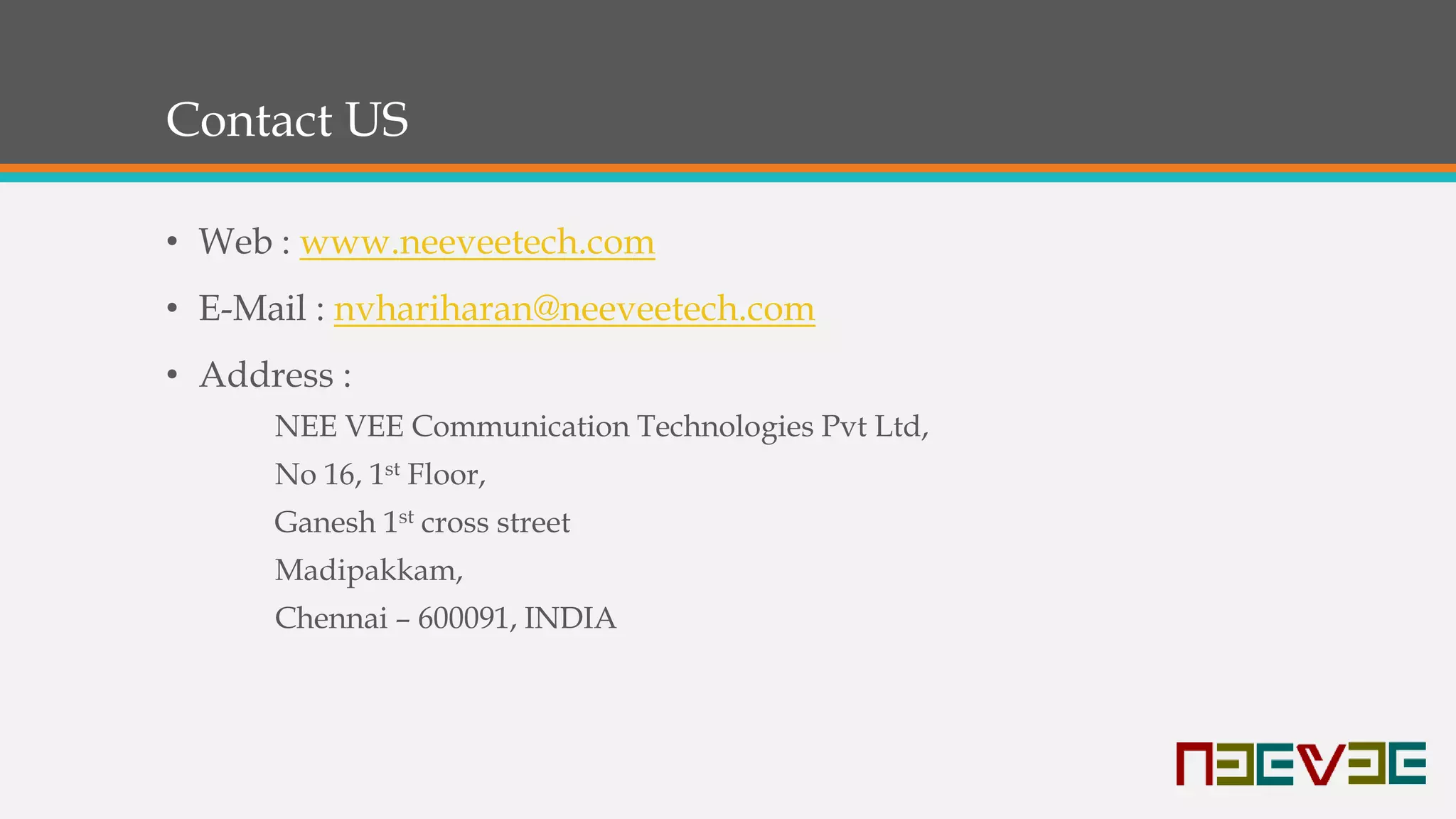Contact US
• Web : www.neeveetech.com
• E-Mail : nvhariharan@neeveetech.com
• Address :
NEE VEE Communication Technologies Pvt Ltd,
No 16, 1st Floor,
Ganesh 1st cross street
Madipakkam,
Chennai – 600091, INDIA
 