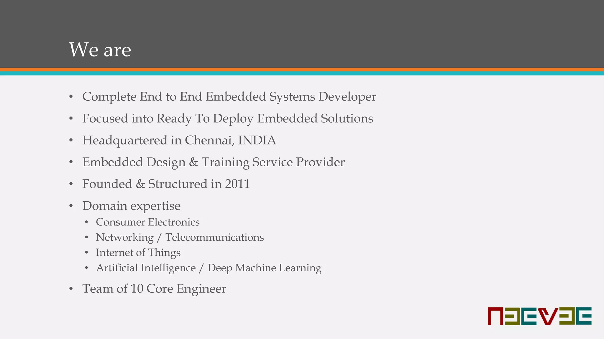 We are
• Complete End to End Embedded Systems Developer
• Focused into Ready To Deploy Embedded Solutions
• Headquartered in Chennai, INDIA
• Embedded Design & Training Service Provider
• Founded & Structured in 2011
• Domain expertise
• Consumer Electronics
• Networking / Telecommunications
• Internet of Things
• Artificial Intelligence / Deep Machine Learning
• Team of 10 Core Engineer
 