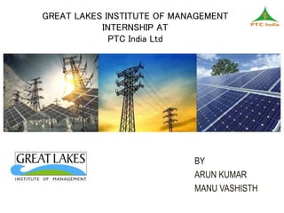 GREAT LAKES INSTITUTE OF MANAGEMENT
INTERNSHIP AT
PTC India Ltd
BY
ARUN KUMAR
MANU VASHISTH
 