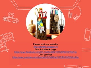 Please visit our website
http://cfcrafts.blogspot.in/
Our Facebook page
https://www.facebook.com/CF-Crafts-605219172976078/?fref=ts
Our youtube
https://www.youtube.com/channel/UCCeRAAo1QCfBVZbWQKnuDtg
 