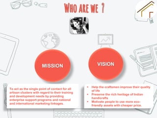 MISSION VISION
To act as the single point of contact for all
artisan clusters with regard to their training
and development needs by providing
enterprise support programs and national
and international marketing linkages.
 Help the craftsmen improve their quality
of life
 Preserve the rich heritage of Indian
handicrafts
 Motivate people to use more eco-
friendly assets with cheaper price.
 