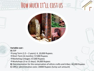 Howmuchit’llcostus
Variable cost -
A) ESP
Long Term (1.5 – 2 years): 4, 10,000 Rupees.
Short Term (6 months): 57,000 Rupees
Marketing Linkages: 67,000 Rupees
Workshops (5 to 15 days): 34,000 Rupees
B) Documentation for the conservation of ethnic crafts and tribes: 40,000 Rupees
C) Office administrative costs: 20000 Rupees (lump sum amount)
 