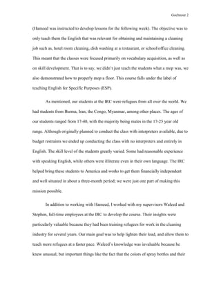 Gochnour 2

(Hameed was instructed to develop lessons for the following week). The objective was to
only teach them the English that was relevant for obtaining and maintaining a cleaning
job such as, hotel room cleaning, dish washing at a restaurant, or school/office cleaning.
This meant that the classes were focused primarily on vocabulary acquisition, as well as
on skill development. That is to say, we didn’t just teach the students what a mop was, we
also demonstrated how to properly mop a floor. This course falls under the label of
teaching English for Specific Purposes (ESP).
As mentioned, our students at the IRC were refugees from all over the world. We
had students from Burma, Iran, the Congo, Myanmar, among other places. The ages of
our students ranged from 17-40, with the majority being males in the 17-25 year old
range. Although originally planned to conduct the class with interpreters available, due to
budget restraints we ended up conducting the class with no interpreters and entirely in
English. The skill level of the students greatly varied. Some had reasonable experience
with speaking English, while others were illiterate even in their own language. The IRC
helped bring these students to America and works to get them financially independent
and well situated in about a three-month period; we were just one part of making this
mission possible.
In addition to working with Hameed, I worked with my supervisors Waleed and
Stephen, full-time employees at the IRC to develop the course. Their insights were
particularly valuable because they had been training refugees for work in the cleaning
industry for several years. Our main goal was to help lighten their load, and allow them to
teach more refugees at a faster pace. Waleed’s knowledge was invaluable because he
knew unusual, but important things like the fact that the colors of spray bottles and their

 