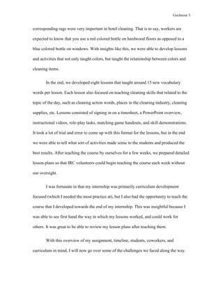 Gochnour 3

corresponding rags were very important in hotel cleaning. That is to say, workers are
expected to know that you use a red colored bottle on hardwood floors as opposed to a
blue colored bottle on windows. With insights like this, we were able to develop lessons
and activities that not only taught colors, but taught the relationship between colors and
cleaning items.
In the end, we developed eight lessons that taught around 15 new vocabulary
words per lesson. Each lesson also focused on teaching cleaning skills that related to the
topic of the day, such as cleaning action words, places in the cleaning industry, cleaning
supplies, etc. Lessons consisted of signing in on a timesheet, a PowerPoint overview,
instructional videos, role-play tasks, matching game handouts, and skill demonstrations.
It took a lot of trial and error to come up with this format for the lessons, but in the end
we were able to tell what sort of activities made sense to the students and produced the
best results. After teaching the course by ourselves for a few weeks, we prepared detailed
lesson plans so that IRC volunteers could begin teaching the course each week without
our oversight.
I was fortunate in that my internship was primarily curriculum development
focused (which I needed the most practice at), but I also had the opportunity to teach the
course that I developed towards the end of my internship. This was insightful because I
was able to see first hand the way in which my lessons worked, and could work for
others. It was great to be able to review my lesson plans after teaching them.
With this overview of my assignment, timeline, students, coworkers, and
curriculum in mind, I will now go over some of the challenges we faced along the way.

 