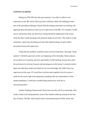 Gochnour 4

LESSONS LEARNED
During my ENG 404 class this past semester, I was able to reflect on my
experiences at the IRC and to find ways that I could have dealt with challenges better.
One of the pervading challenges I faced while developing curriculum was dealing with
opposing ideas and objectives from my two supervisors at the IRC. For example, I would
receive instructions from one about how writing should be emphasized in the course,
while the other would encourage only practical, hands-on activities. This made it so that
sometimes I spent time developing activities that ended up being cut upon further
discussion between the supervisors.
I think that this problem would have been solved if I had done a thorough “needs
analysis” with both supervisors at the very beginning of the internship. Needs analyses
are essential in L2 teaching, and more specifically in ESP teaching, because they allow
the activities to be relevant, focused, and advantageous to the learner. I certainly tried to
figure out what these needs were based on my own knowledge, but I didn’t have my
supervisors do the same. If I would have sat down and compiled a list of everyone’s
needs for the course right at the beginning, including some one representative of the
student population, I could have avoided doing unnecessary work due to
miscommunication.
Another challenge Hameed and I faced came near the end of our internship, after
weeks of hard work and preparation, none of the students ended up coming for the first
day of classes. The IRC staff seemed to have miscommunicated with the clients and

 