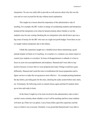 Gochnour 5

interpreters. No one was really able to provide us with answers about why this was the
case and we were excused for the day without much explanation.
This taught me a lesson about the importance of the administrative side of
teaching. For example, the IRC worker in charge of coordinating students and interpreters
booked all the interpreters even when he lacked certainty about whether or not the
students were for sure coming. Booking the six interpreters (who did all show up) was a
big waste of money for the IRC who runs on a tight non-profit budget. From there on out
we taught without interpreters due to this failure.
I think this experience taught me a valuable lesson about maintaining a good
attitude despite set backs in L2 teaching. As a teacher or a volunteer you cannot expect to
control your students or coworkers. In times of disappointment or setbacks it is best to
focus on your own accomplishments and readiness. Hameed and I were able to stay
positive because we knew that we were prepared and ready if things would have gone
differently. Hameed and I used this time to troubleshoot the lesson preparation and to
figure out how to make the set-up process more effective – for example printing handouts
the day before, providing pens for the class, checking the audio system before class starts,
etc. Fortunately, the following week we started classes again and had 24 students show
up on time and ready to learn.
In the future I might try to be more involved in the administrative side so that I
can have more certainty about whether or not I will be teaching and how many students
will show up. If this isn’t an option, I can at least reflect upon this experience and the
ways in which it was overcome. Similarly, I was proud that Hameed and I were able to

 