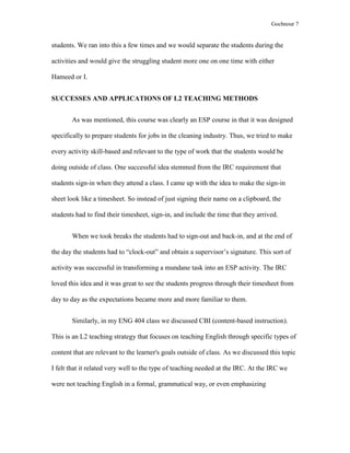 Gochnour 7

students. We ran into this a few times and we would separate the students during the
activities and would give the struggling student more one on one time with either
Hameed or I.
SUCCESSES AND APPLICATIONS OF L2 TEACHING METHODS
As was mentioned, this course was clearly an ESP course in that it was designed
specifically to prepare students for jobs in the cleaning industry. Thus, we tried to make
every activity skill-based and relevant to the type of work that the students would be
doing outside of class. One successful idea stemmed from the IRC requirement that
students sign-in when they attend a class. I came up with the idea to make the sign-in
sheet look like a timesheet. So instead of just signing their name on a clipboard, the
students had to find their timesheet, sign-in, and include the time that they arrived.
When we took breaks the students had to sign-out and back-in, and at the end of
the day the students had to “clock-out” and obtain a supervisor’s signature. This sort of
activity was successful in transforming a mundane task into an ESP activity. The IRC
loved this idea and it was great to see the students progress through their timesheet from
day to day as the expectations became more and more familiar to them.
Similarly, in my ENG 404 class we discussed CBI (content-based instruction).
This is an L2 teaching strategy that focuses on teaching English through specific types of
content that are relevant to the learner's goals outside of class. As we discussed this topic
I felt that it related very well to the type of teaching needed at the IRC. At the IRC we
were not teaching English in a formal, grammatical way, or even emphasizing

 
