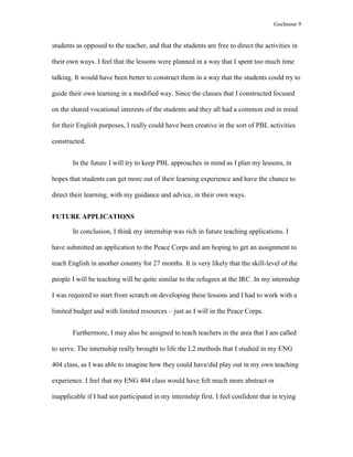 Gochnour 9

students as opposed to the teacher, and that the students are free to direct the activities in
their own ways. I feel that the lessons were planned in a way that I spent too much time
talking. It would have been better to construct them in a way that the students could try to
guide their own learning in a modified way. Since the classes that I constructed focused
on the shared vocational interests of the students and they all had a common end in mind
for their English purposes, I really could have been creative in the sort of PBL activities
constructed.
In the future I will try to keep PBL approaches in mind as I plan my lessons, in
hopes that students can get more out of their learning experience and have the chance to
direct their learning, with my guidance and advice, in their own ways.
FUTURE APPLICATIONS
In conclusion, I think my internship was rich in future teaching applications. I
have submitted an application to the Peace Corps and am hoping to get an assignment to
teach English in another country for 27 months. It is very likely that the skill-level of the
people I will be teaching will be quite similar to the refugees at the IRC. In my internship
I was required to start from scratch on developing these lessons and I had to work with a
limited budget and with limited resources – just as I will in the Peace Corps.
Furthermore, I may also be assigned to teach teachers in the area that I am called
to serve. The internship really brought to life the L2 methods that I studied in my ENG
404 class, as I was able to imagine how they could have/did play out in my own teaching
experience. I feel that my ENG 404 class would have felt much more abstract or
inapplicable if I had not participated in my internship first. I feel confident that in trying

 