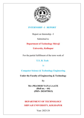 INTERNSHIP - I REPORT
Report on Internship - I
Submitted to
Department of Technology Shivaji
University, Kolhapur
For the partial fulfillment of the term work of
T.Y. B. Tech
in
Computer Science & Technology Engineering
Under the Faculty of Engineering & Technology
By
Mr:-PRAMOD NANA LAATE
(Roll no. – 64)
(PRN- 2021075813)
DEPARTMENT OF TECHNOLOGY
SHIVAJI UNIVERSITY, KOLHAPUR
Year: 2023-24
 