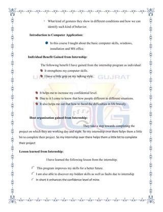 What kind of gestures they show in different conditions and how we can
                         identify such kind of behavior.

        Introduction to Computer Application:

                           In this course I taught about the basic computer skills, windows,
                           installation and MS office.

       Individual Benefit Gained from Internship:

                   The following benefit I have gained from the internship program as individual:
                      It strengthens my computer skills.
                      I have a little grip on my talking style.




                   It helps me to increase my confidential level.
                   Due to it I come to know that how people different in different situations.
                   It also helps me out that how to faced the difficulties in life bravely.



        Host organization gained from Internship:

                                                      They take a step towards completing the
project on which they are working day and night. So my internship over there helps them a little
bit to complete their project. So my internship over there helps them a little bit to complete
their project

Lesson learned from Internship:

                        I have learned the following lesson from the internship;

                This program improves my skills for a better future.
                I am also able to discover my hidden skills as well as faults due to internship
                In short it enhances the confidence level of mine.
 