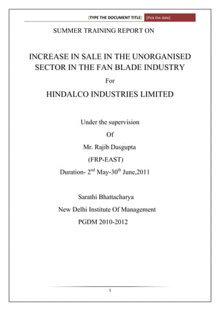 [TYPE THE DOCUMENT TITLE] [Pick the date]


     SUMMER TRAINING REPORT ON


INCREASE IN SALE IN THE UNORGANISED
  SECTOR IN THE FAN BLADE INDUSTRY
                        For

   HINDALCO INDUSTRIES LIMITED


             Under the supervision
                         Of
              Mr. Rajib Dasgupta
                (FRP-EAST)
      Duration- 2nd May-30th June,2011


            Sarathi Bhattacharya
      New Delhi Institute Of Management
            PGDM 2010-2012




                          1
 