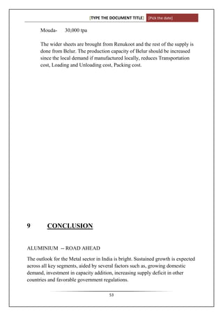 [TYPE THE DOCUMENT TITLE] [Pick the date]

      Mouda-      30,000 tpa

      The wider sheets are brought from Renukoot and the rest of the supply is
      done from Belur. The production capacity of Belur should be increased
      since the local demand if manufactured locally, reduces Transportation
      cost, Loading and Unloading cost, Packing cost.




9        CONCLUSION


ALUMINIUM -- ROAD AHEAD

The outlook for the Metal sector in India is bright. Sustained growth is expected
across all key segments, aided by several factors such as, growing domestic
demand, investment in capacity addition, increasing supply deficit in other
countries and favorable government regulations.

                                        53
 