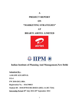 A
                        PROJECT REPORT
                                    ON
                 “MARKETING STRATEGIES”
                                    AT
                   BHARTI AIRTEL LIMITED




  Indian Institute of Planning And Management,New Delhi


Submitted By:-
AAKASH AGGARWAL
UG-4
FW 2010-2013, BBA
Registration No. – 10AC90013
Student ID – D1013FWICHE-B10211-(DEL-1A-DC-7216)
Internship Period-20th July 2012-20th September 2012


                                     1
 