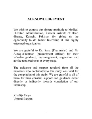 ACKNOWLEDGEMENT
We wish to express our sincere gratitude to Medical
Director, administration, Karachi institute of Heart
disease, Karachi, Pakistan for giving us the
opportunity to do Junior Internship at this highly
esteemed organization.
We are grateful to Dr. Sana (Pharmacist) and Mr
Ateeq-ur-rehman (procurement officer) for their
valuable guidance, encouragement, suggestion and
advice rendered to us at every stage.
The guidance and support received from all the
members who contributed to this study was vital for
the completion of this study. We are grateful to all of
them for their constant support and guidance either
directly or indirectly towards completion of our
internship.
Khadija Faryal
Ummul Baneen
1
 