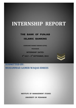 INTERNSHIP REPORT
THE BANK OF PUNJAB
ISLAMIC BANKING
KARKHANO MARKET BRANCH (0705)
PESHAWAR

INTERNSHIP DATED:
3rd JULY – 3rd SEPTEMBER, 2013

SUBMITTED BY:
MUHAMMAD AAMER WAQAS IDREES

INSTITUTE OF MANAGEMENT STUDIES
UNIVERSITY OF PESHAWAR

 