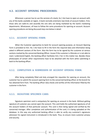 4.3. ACCOUNT OPENING PROCEDURES:
Whenever a person has to use the services of a bank, he / she have to open an account with
any of the banks available at region. A bank normally entertains two kinds of account holders. First,
those who are walk-ins and secondly the one who are being marketed by the bank's marketing
departments. Whatsoever, all have to follow the same procedures for opening an account. Account
opening procedures are being discussed step-vise below in detail:

4.3.1. ACCOUNT OPENING FORM:
When the Customer approaches to bank for account opening purpose, an Account Opening
Form is provided to him. He / she have to fill in the form the required data and information being
asked in different sections of the form. Also the form has to be signed by the customer at various
sections marked by the concerned Banking Officer. Incase if the customer is illiterate or is not able to
read / understand English, the banking officer facilitates him / her in this matter too. Besides these
photocopies of certain other requirements have to be attached with the form while submitting it
back to the banking officer.

4.3.2. COMPLETION & SUBMISSION OF ACCOUNT OPENING FORM:
After being completely filled and duly arranged the requisites for opening an account, the
customer has to submit the account opening form to the concerned banking officer at the branch he
has obtained form from. The banking officer duly checks and verifies all the information filled by the
customer in the form.

4.3.3. SIGNATURE SPECIMEN CARD:
Signature specimen card is compulsory for opening an account in the bank. Without getting
signature of customer you cannot open the account. This card holds the authorized signatures of all
the account holders of that particular account. This card is then being signed and verified by the
concerned manager. After completion and authentication of the card, it is being uploaded on the
database. In this way any authorized banking officer is able to verify any customer's signatures
whenever his signed instrument is introduced in the bank. Thus, to ensure more customer privacy
and security.

12

 