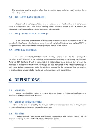 The concerned clearing banking officer has to enclose each and every such cheaque in its
respective envelope.

5.5. IBC ( INTER BANK CLEARING ):
It happens when a cheaque of same bank is presented in another branch in such a city where
there is no service of NIFT. Then such a clearing process would be called as IBC. Its charges are
mentioned in schedule of charges displayed at each branch / bank.

5.6. OBC ( OUTER BANK CLEARING ):
It is the same as IBC but the main difference here is that in this case the cheaque is not of the
same bank. It is of some other bank and branch is in such a city in which there is no facility of NIFT. Its
charges are also mentioned in the schedule of charges manual at the branch.

5.7. SAME-DAY CLEARING:
It is a service provided by NIFT to its member banks / branches in order to clear a cheaque for
the funds to be transferred at the same day when the cheaque is being presented by the customer.
As far as BOP Karkhano Branch is concerned, it is not available there because they are not the
members of this service. Whatsoever, its charges are also mentioned in the schedule of charges at
each bank. A cheaque presented under this service is stamped for the same day's date because it is
to be cleared and funds are to be transferred on the same day of its presentation.

6. DEFINITIONS:
6.1. ACCOUNT:
It means basic banking, savings or current (Pakistani Rupee or foreign currency) account(s)
maintained by the customer with the Bank.

6.2. ACCOUNT OPENING FORM:
It means the form prescribed by the Bank, as modified or amended from time to time, which is
to be completed by the customer for opening an account.

6.3. BUSINESS :
It means business, transactions and products approved by the Shariah Advisor, for the
purpose of making investments from funds available in the pool(s).

17

 