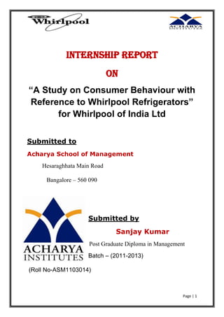 Internship Report
On
“A Study on Consumer Behaviour with Reference to
Whirlpool Refrigerators” for Whirlpool of India Ltd
Submitted to
Acharya School of Management
Hesaraghhata Main Road
Bangalore – 560 090

Submitted by
Sanjay Kumar
Post Graduate Diploma in Management
Batch – (2011-2013)
(Roll No-ASM1103014)

Page | 1

 