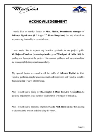 ACKNOWLEDGEMENT
I would like to heartily thanks to Miss. Malini, Department manager of
Reliance digital store (J.P Nager 2nd Phase Bangalore) that she allowed me
to pursue my internship in her retail store.

I also would like to express my heartiest gratitude to my project guide,
Mr.Rajveer Chauhan (Internship in-charge of Whirlpool of India Ltd) for
guiding me throughout the project. His constant guidance and support enabled
me to accomplish the project successfully.

My special thanks to extend to all the staffs of Reliance Digital for their
valuable guidance, regular encouragement and inspiration and valuable insight s
throughout the 45 days of internship.

Also I would like to thank my Dy. Director & Dean Prof. UK Ashoke Rao, he
gave me opportunity to do summer internship in Whirlpool of India Ltd.

Also I would like to thank my internship Guide Prof. Ravi Kumar for guiding
to undertake the project and finalizing the report.

Page | 3

 