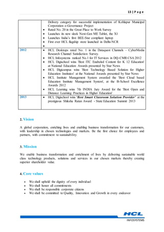 13 | P a g e
INFOSYSTEMS
Delivery category for successful implementation of Kohlapur Municipal
Corporation e-Governance Project
 Rated No. 20 in the Great Place to Work Survey
 Launches its new sleek Next-Gen ME Tablet, the X1
 Launches India’s first BEE-Star compliant laptop
 First ever HCL flagship store launched in Delhi-NCR

2012  HCL Desktops rated No. 1 in the Dataquest Channels – CyberMedia
Research Channel Satisfaction Survey.
 HCL Infosystems ranked No.1 for IT Services in DQ-CMR CSA 2012
 HCL Digischool wins 'Best ITC Enabeled Content for K 12 Education'
at National Education Awards presented by Star News
 HCL Digicampus wins 'Best Technology Based Solution for Higher
Education Institutes' at the National Awards presented by Star News
 HCL Institute Management System awarded the 'Best Cloud based
Education Institute Management System', at the B-School Excellence
Awards 2012
 HCL Learning wins 7th INDIA Jury Award for the 'Best Open and
Distance Learning Practices in Higher Education'
2013  HCL Digischool wins ‘Best Smart Classroom Solution Provider’ at the
prestigious Shiksha Ratan Award - State Education Summit 2013
2. Vision
A global corporation, enriching lives and enabling business transformation for our customers,
with leadership in chosen technologies and markets. Be the first choice for employees and
partners, with commitment to sustainability.
3. Mission
We enable business transformation and enrichment of lives by delivering sustainable world
class technology products, solutions and services in our chosen markets thereby creating
superior shareholder value.
4. Core values
 We shall uphold the dignity of every individual
 We shall honor all commitments
 We shall be responsible corporate citizens
 We shall be committed to Quality, Innovation and Growth in every endeavor
 