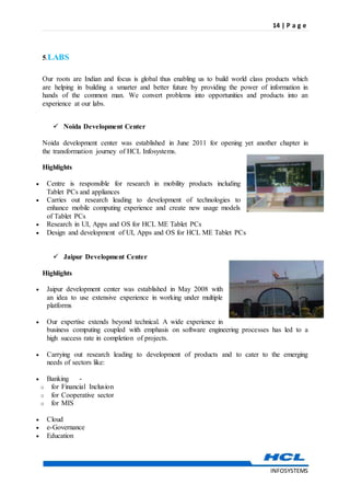 14 | P a g e
INFOSYSTEMS
5.LABS
Our roots are Indian and focus is global thus enabling us to build world class products which
are helping in building a smarter and better future by providing the power of information in
hands of the common man. We convert problems into opportunities and products into an
experience at our labs.
 Noida Development Center
Noida development center was established in June 2011 for opening yet another chapter in
the transformation journey of HCL Infosystems.
Highlights
 Centre is responsible for research in mobility products including
Tablet PCs and appliances
 Carries out research leading to development of technologies to
enhance mobile computing experience and create new usage models
of Tablet PCs
 Research in UI, Apps and OS for HCL ME Tablet PCs
 Design and development of UI, Apps and OS for HCL ME Tablet PCs
 Jaipur Development Center
Highlights
 Jaipur development center was established in May 2008 with
an idea to use extensive experience in working under multiple
platforms
 Our expertise extends beyond technical. A wide experience in
business computing coupled with emphasis on software engineering processes has led to a
high success rate in completion of projects.
 Carrying out research leading to development of products and to cater to the emerging
needs of sectors like:
 Banking -
o for Financial Inclusion
o for Cooperative sector
o for MIS
 Cloud
 e-Governance
 Education
 