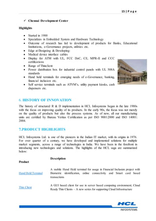 15 | P a g e
INFOSYSTEMS
 Chennai Development Center
Highlights
 Started in 1988
 Specializes in Embedded System and Hardware Technology
 Outcome of research has led to development of products for Banks, Educational
Institutions, e-Governance projects, utilities etc.
 Edge at Designing & Developing:
 Medical device interface cables
 Display for ATM with UL, FCC DoC, CE, MPR-II and CCC
certifications
 Range of Thinclient
 Power distribution box for industrial control panels with UL 508A
standards
 Hand held terminals for emerging needs of e-Governance, banking,
financial inclusion etc.
 Self service terminals such as ATVM’s, utility payment kiosks, cash
dispensers etc.
6. HISTORY OF INNOVATION
The history of structured R & D implementation in HCL Infosystems began in the late 1980s
with the focus on improving quality of its products. In the early 90s, the focus was not merely
on the quality of products but also the process systems. As of now, all our manufacturing
units are certified by Bureau Veritas Certification as per ISO 9001:2000 and ISO 14001:
2004.
7.PRODUCT HIGHLIGHTS
HCL Infosystems Ltd. is one of the pioneers in the Indian IT market, with its origins in 1976.
For over quarter of a century, we have developed and implemented solutions for multiple
market segments, across a range of technologies in India. We have been in the forefront in
introducing new technologies and solutions. The highlights of the HCL saga are summarized
below:
Product
Description
Hand Held Terminal
A mobile Hand Held terminal for usage in Financial Inclusion project with
Biometric identification, online connectivity and Smart card based
transactions
Thin Client
A GUI based client for use in server based computing environment; Cloud
Ready Thin Clients – A new series for supporting Cloud Infrastructure
 