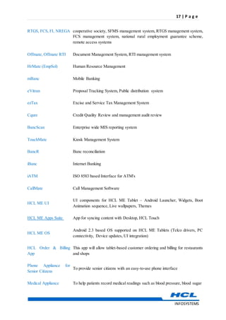 17 | P a g e
INFOSYSTEMS
RTGS, FCS, FI, NREGA cooperative society, SFMS management system, RTGS management system,
FCS management system, national rural employment guarantee scheme,
remote access systems
Offmate, Offmate RTI Document Management System, RTI management system
HrMate (EmpSol) Human Resource Management
mBanc Mobile Banking
eVitran Proposal Tracking System, Public distribution system
ezTax Excise and Service Tax Management System
Cqure Credit Quality Review and management audit review
BancScan Enterprise wide MIS reporting system
TouchMate Kiosk Management System
BancR Banc reconciliation
iBanc Internet Banking
iATM ISO 8583 based Interface for ATM's
CallMate Call Management Software
HCL ME UI
UI components for HCL ME Tablet – Android Launcher, Widgets, Boot
Animation sequence, Live wallpapers, Themes
HCL ME Apps Suite App for syncing content with Desktop, HCL Touch
HCL ME OS
Android 2.3 based OS supported on HCL ME Tablets (Telco drivers, PC
connectivity, Device updates, UI integration)
HCL Order & Billing
App
This app will allow tablet-based customer ordering and billing for restaurants
and shops
Phone Appliance for
Senior Citizens
To provide senior citizens with an easy-to-use phone interface
Medical Appliance To help patients record medical readings such as blood pressure, blood sugar
 