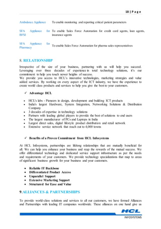 18 | P a g e
INFOSYSTEMS
8. RELATIONSHIP
Irrespective of the size of your business, partnering with us will help you succeed.
Leveraging over three decades of experience in total technology solutions, it’s our
commitment to help you touch newer heights of success.
We provide you access to HCL’s innovative technologies, marketing strategies and value
added services. By working on every aspect of the ICT industry, we have the experience to
create world class products and services to help you give the best to your customers.
 Advantage HCL
 HCL's labs - Pioneers in design, development and building ICT products
 India's largest Hardware, System Integration, Networking Solutions & Distribution
Company
 3 decades of expertise in technology solutions
 Partners with leading global players to provide the best of solutions to end users
 The largest manufacturer of PCs and Laptops in India
 Largest direct sales, digital lifestyle product distribution and retail network
 Extensive service network that reach out to 4,000 towns
 Benefits of a Proven Commitment from HCL Infosystems
At HCL Infosystems, partnerships are lifelong relationships that are mutually beneficial for
all. We can help you enhance your business and reap the rewards of the mutual success. We
offer differentiated technology and dedicated service support infrastructure as per the needs
and requirements of your customers. We provide technology specializations that map to areas
of significant business growth for your business and your customers.
 Reliable IT Backbone
 Differentiated Product Access
 Unparallel Support
 Extensive Marketing Support
 Structured for Ease and Value
9.ALLIANCES & PARTNERSHIPS
To provide world-class solutions and services to all our customers, we have formed Alliances
and Partnerships with leading IT companies worldwide. These alliances on one hand give us
Ambulance Appliance To enable monitoring and reporting critical patient parameters
SFA Appliance for
BFSI
To enable Sales Force Automation for credit card agents, loan agents,
insurance agents
SFA Appliance for
Pharmacy
To enable Sales Force Automation for pharma sales representatives
 