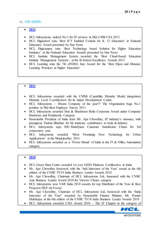 20 | P a g e
INFOSYSTEMS
11. AWARDS:
 2012
 HCL Infosystems ranked No.1 for IT services in DQ-CMR CSA 2012
 HCL Digischool wins ‘Best ICT Enabled Content for K 12 Education’ at National
Education Award presented by Star News
 HCL Digicampus wins ‘Best Technology based Solution for Higher Education
Institutes’ at the National Education Awards presented by Star News
 HCL Institute Management System awarded the ‘Best Cloud-based Education
Institute Management Systems’, at the B-School Excellence Awards 2012
 HCL Learning wins the 7th eINDIA Jury Award for the ‘Best Open and Distance
Learning Practices in Higher Education’
 2011
 HCL Infosystems awarded with the CMMi (Capability Maturity Model integration)
Maturity Level 5 certification for its Jaipur Development Centre.
 HCL Infosystems – Dream Company of the year!!! The Organization bags No.1
position in DQ-Best Employer Survey 2011.
 HCL Infosystems awarded Dun & Bradstreet Rolta Corporate Award under Computer
Hardware and Peripherals Category
 Honourable President of India feats Mr. Ajai Chowdhry, IT Industry’s visionary, with
prestigious Padma Bhushan for his immense contribution to trade & industry
 HCL Infosystems tops IDC-DataQuest Customer Satisfaction Charts for 3rd
consecutive year
 HCL Infosystems awarded ‘Most Promising New Technology for Urban
Applications’ at the Municipalika 2011
 HCL Infosystems awarded as a ‘Power Brand’ of India in the IT & Office Automation
category
 2010
 HCL Green Data Centre awarded 1st ever LEED Platinum Certification in India
 Mr. Ajai Chowdhry bestowed with the ‘Indi Innovator of the Year’ award at the 6th
edition of the CNBC TV18 India Business Leader Awards 2010
 Mr. Ajai Chowdhry, Chairman of HCL Infosystems Ltd, honoured with the CNBC
Asia Business Leader Award 2010 for Viewers Choice category
 HCL Infosystems won VAR India 2010 awards for top Distributor of the Year & Best
Projector-DLP (in-Focus)
 Mr. Ajai Chowdhry, Chairman of HCL Infosystems Ltd, bestowed with the “India
Innovator of the Year” awarded by Honourable Finance Minister, Mr. Pranab
Mukherjee at the 6th edition of the CNBC TV18 India Business Leader Awards 2010
 HCL Infosystems awarded CXO Award 2010 – The IT Chapter in the category of
 